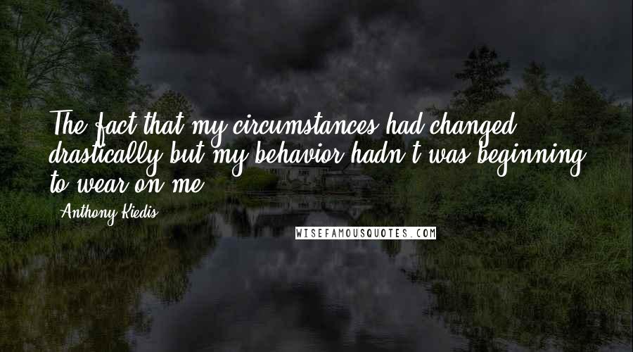 Anthony Kiedis Quotes: The fact that my circumstances had changed drastically but my behavior hadn't was beginning to wear on me.