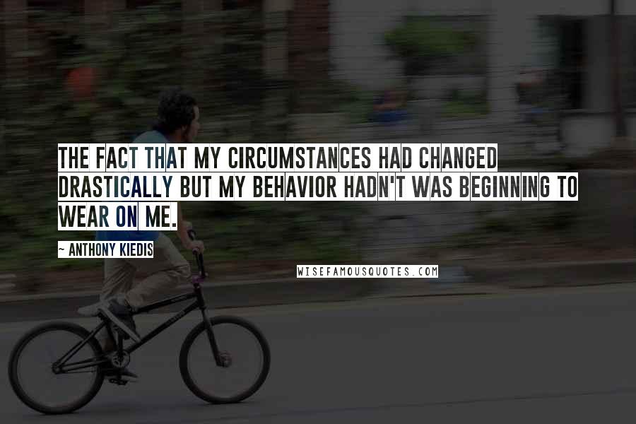 Anthony Kiedis Quotes: The fact that my circumstances had changed drastically but my behavior hadn't was beginning to wear on me.