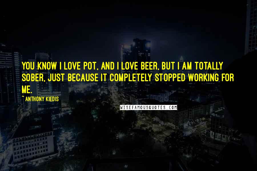 Anthony Kiedis Quotes: You know I love pot, and I love beer, but I am totally sober, just because it completely stopped working for me.