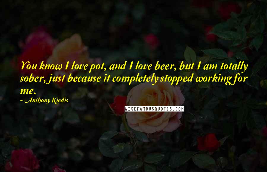 Anthony Kiedis Quotes: You know I love pot, and I love beer, but I am totally sober, just because it completely stopped working for me.