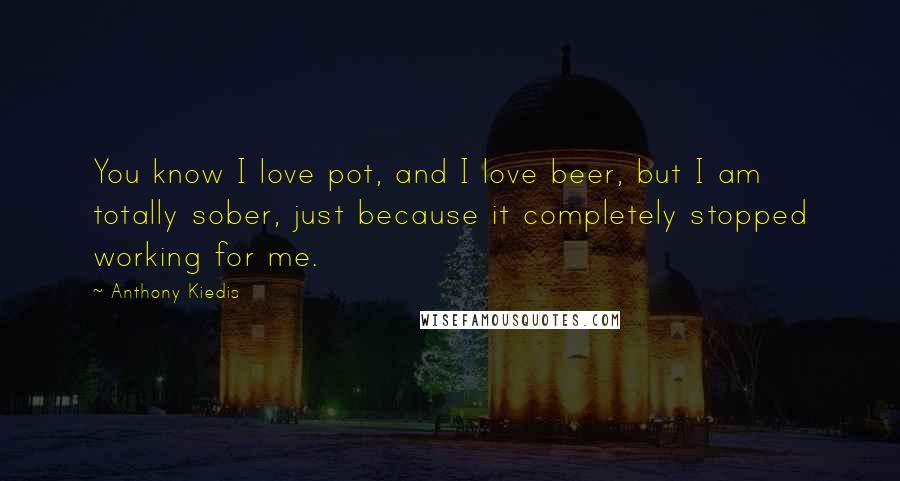 Anthony Kiedis Quotes: You know I love pot, and I love beer, but I am totally sober, just because it completely stopped working for me.