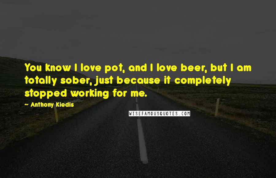 Anthony Kiedis Quotes: You know I love pot, and I love beer, but I am totally sober, just because it completely stopped working for me.