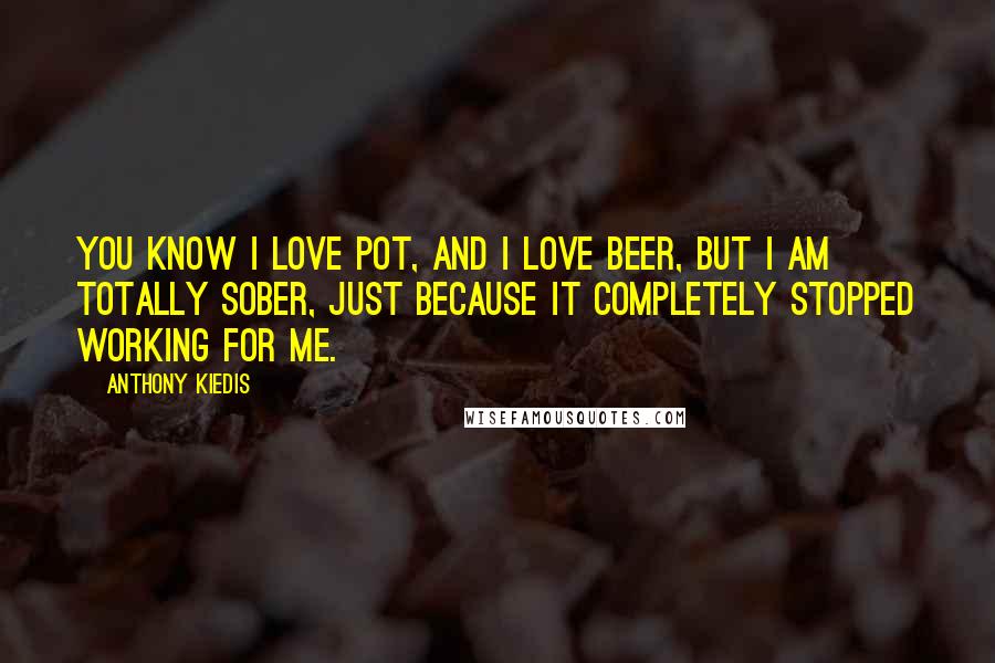 Anthony Kiedis Quotes: You know I love pot, and I love beer, but I am totally sober, just because it completely stopped working for me.