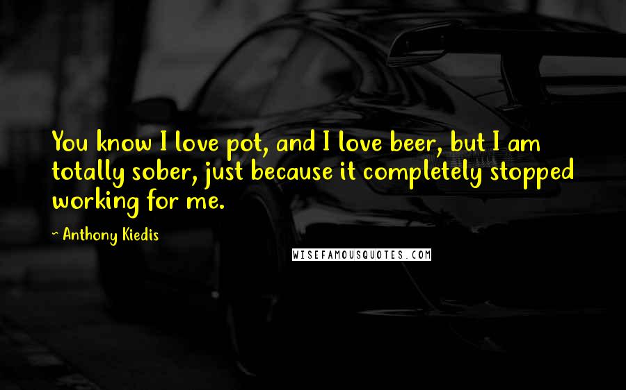 Anthony Kiedis Quotes: You know I love pot, and I love beer, but I am totally sober, just because it completely stopped working for me.