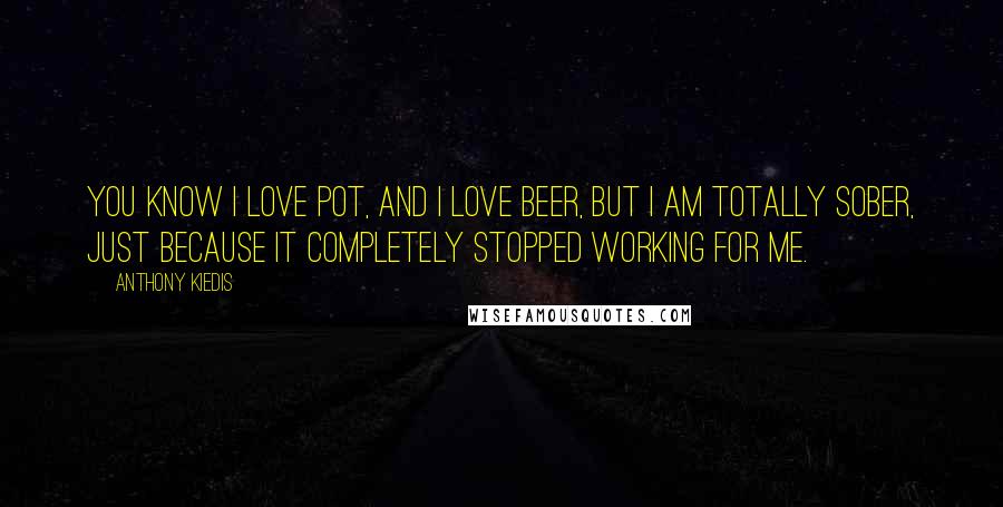 Anthony Kiedis Quotes: You know I love pot, and I love beer, but I am totally sober, just because it completely stopped working for me.