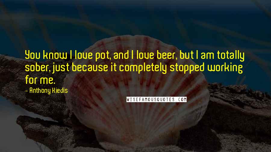 Anthony Kiedis Quotes: You know I love pot, and I love beer, but I am totally sober, just because it completely stopped working for me.