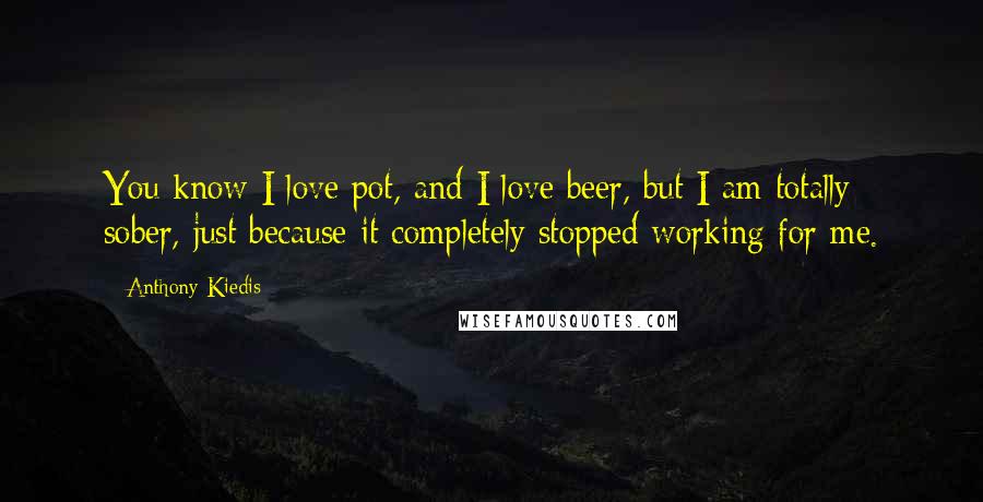 Anthony Kiedis Quotes: You know I love pot, and I love beer, but I am totally sober, just because it completely stopped working for me.