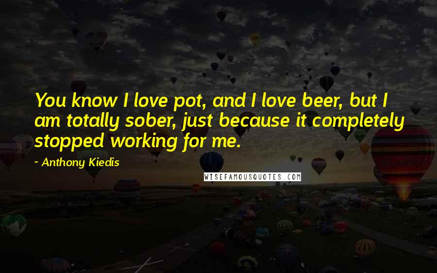 Anthony Kiedis Quotes: You know I love pot, and I love beer, but I am totally sober, just because it completely stopped working for me.