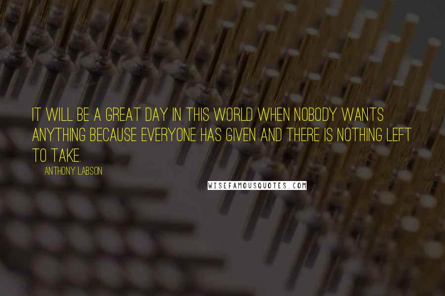 Anthony Labson Quotes: It will be a great day in this world when nobody wants anything because everyone has given and there is nothing left to take.