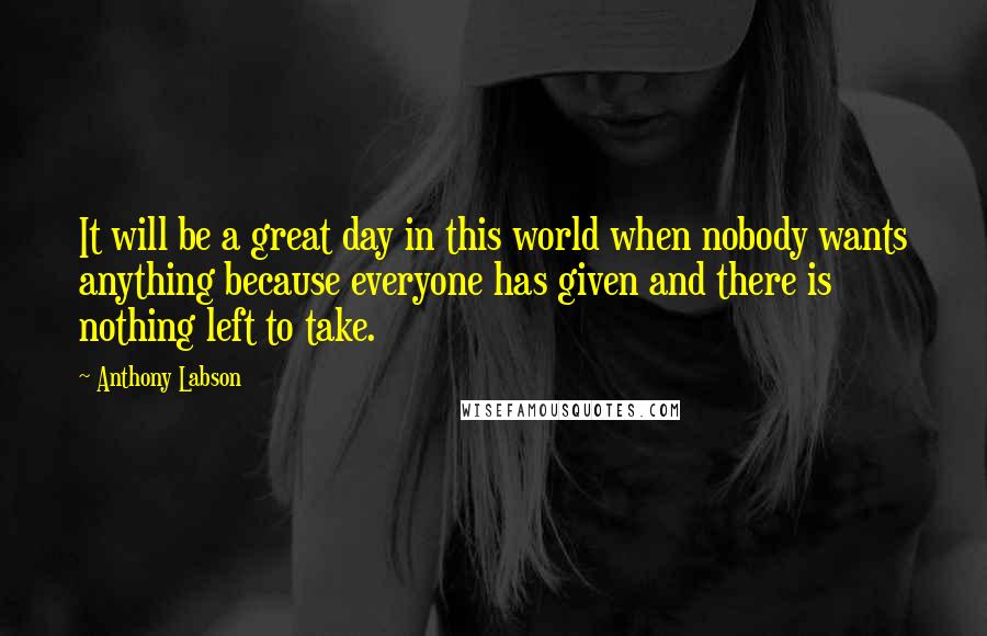 Anthony Labson Quotes: It will be a great day in this world when nobody wants anything because everyone has given and there is nothing left to take.