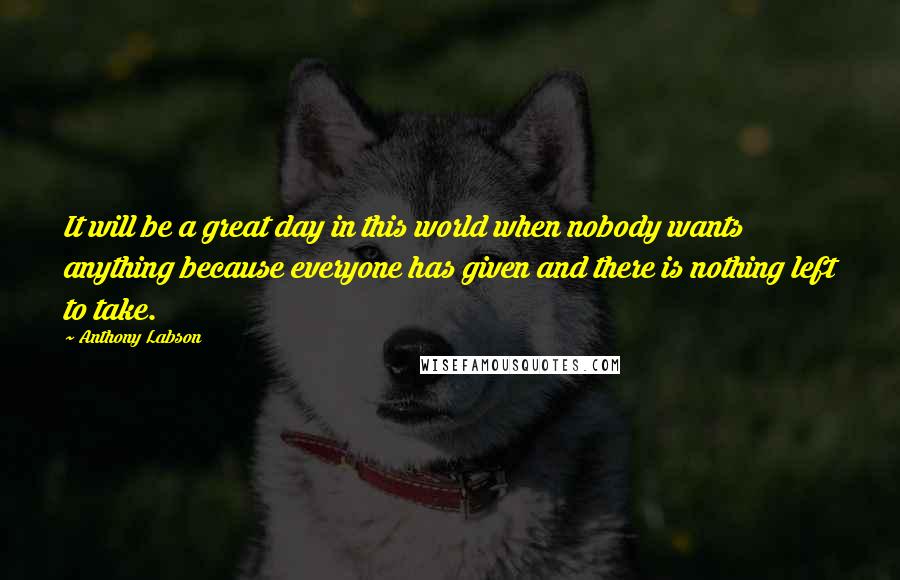 Anthony Labson Quotes: It will be a great day in this world when nobody wants anything because everyone has given and there is nothing left to take.