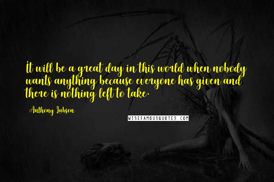 Anthony Labson Quotes: It will be a great day in this world when nobody wants anything because everyone has given and there is nothing left to take.