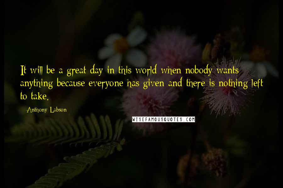 Anthony Labson Quotes: It will be a great day in this world when nobody wants anything because everyone has given and there is nothing left to take.