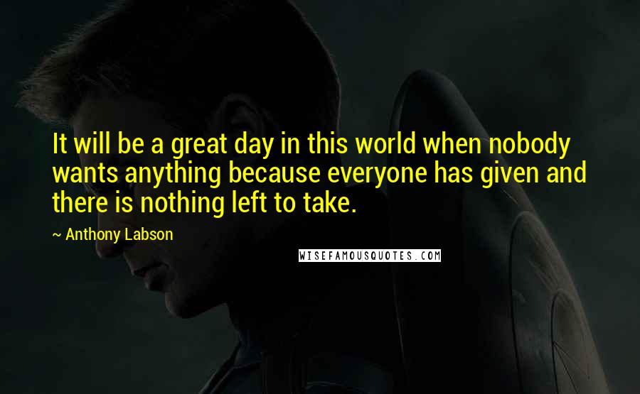 Anthony Labson Quotes: It will be a great day in this world when nobody wants anything because everyone has given and there is nothing left to take.