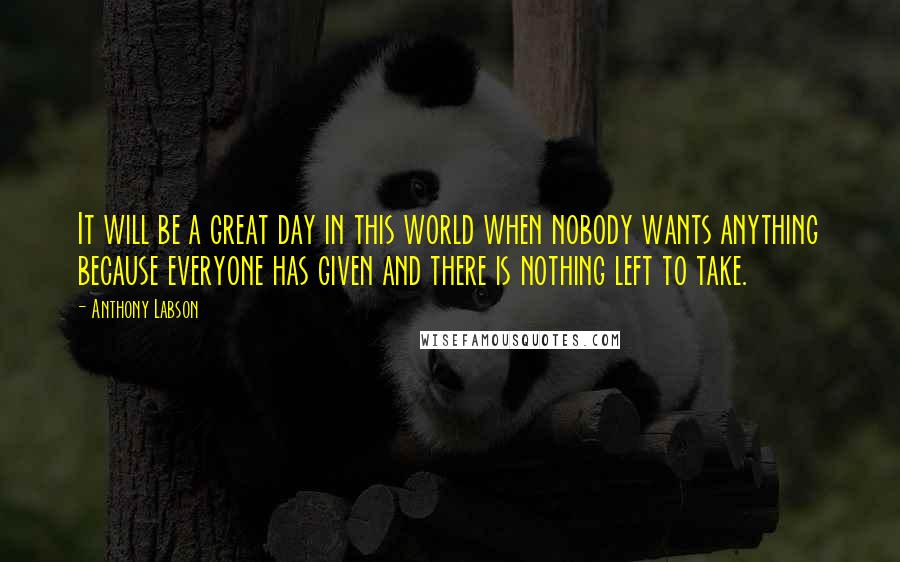 Anthony Labson Quotes: It will be a great day in this world when nobody wants anything because everyone has given and there is nothing left to take.