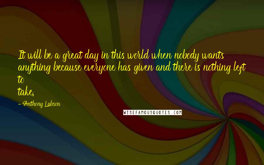 Anthony Labson Quotes: It will be a great day in this world when nobody wants anything because everyone has given and there is nothing left to take.