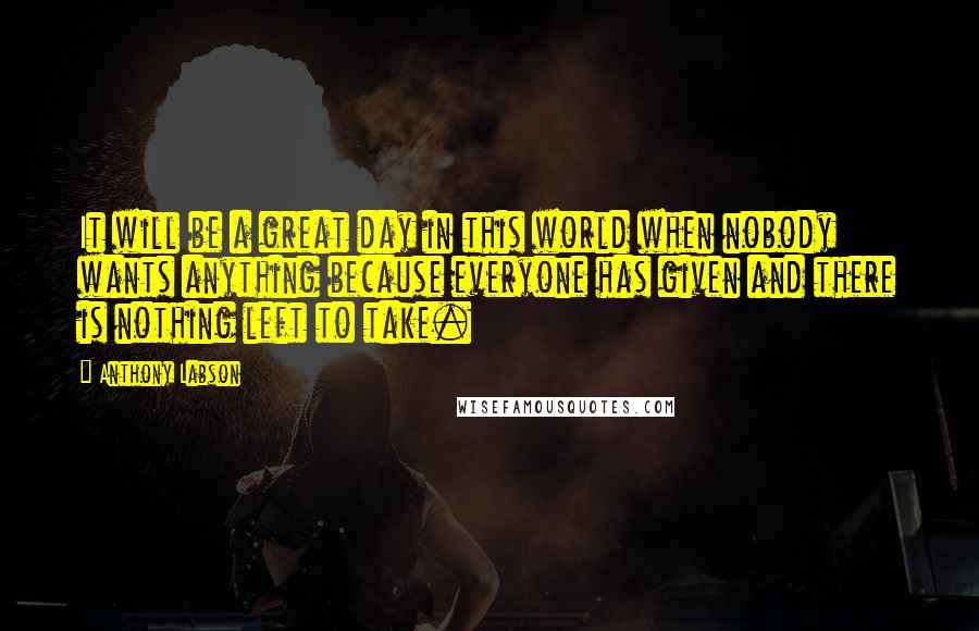 Anthony Labson Quotes: It will be a great day in this world when nobody wants anything because everyone has given and there is nothing left to take.