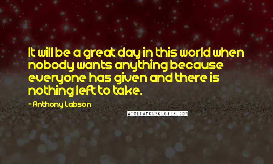 Anthony Labson Quotes: It will be a great day in this world when nobody wants anything because everyone has given and there is nothing left to take.