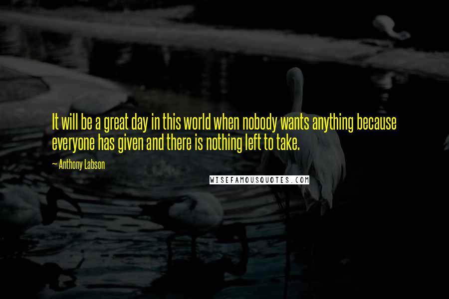 Anthony Labson Quotes: It will be a great day in this world when nobody wants anything because everyone has given and there is nothing left to take.