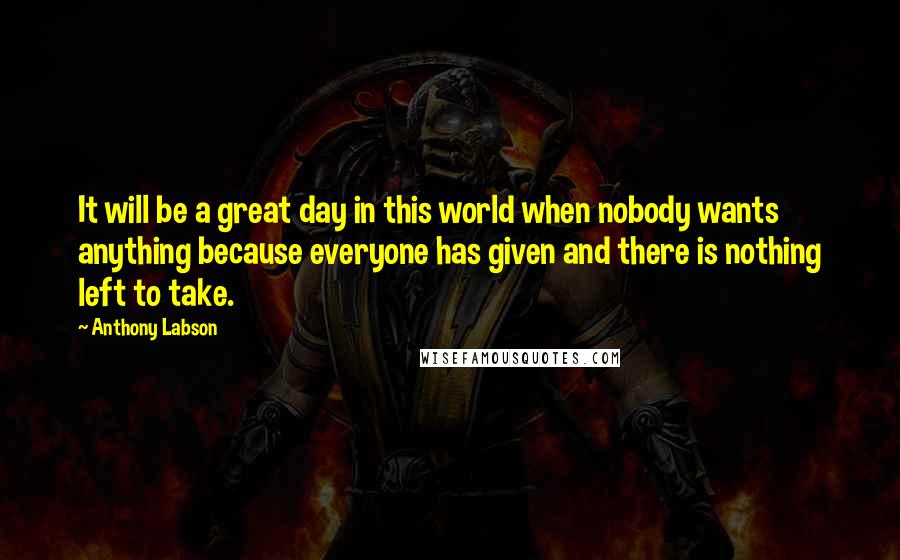 Anthony Labson Quotes: It will be a great day in this world when nobody wants anything because everyone has given and there is nothing left to take.