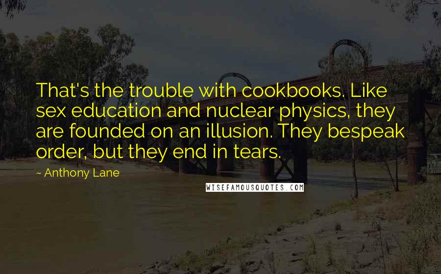 Anthony Lane Quotes: That's the trouble with cookbooks. Like sex education and nuclear physics, they are founded on an illusion. They bespeak order, but they end in tears.