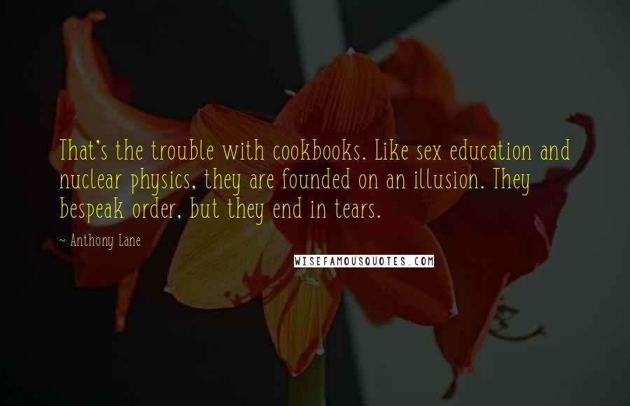 Anthony Lane Quotes: That's the trouble with cookbooks. Like sex education and nuclear physics, they are founded on an illusion. They bespeak order, but they end in tears.