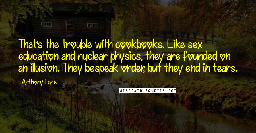 Anthony Lane Quotes: That's the trouble with cookbooks. Like sex education and nuclear physics, they are founded on an illusion. They bespeak order, but they end in tears.