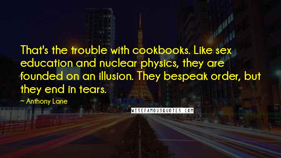 Anthony Lane Quotes: That's the trouble with cookbooks. Like sex education and nuclear physics, they are founded on an illusion. They bespeak order, but they end in tears.