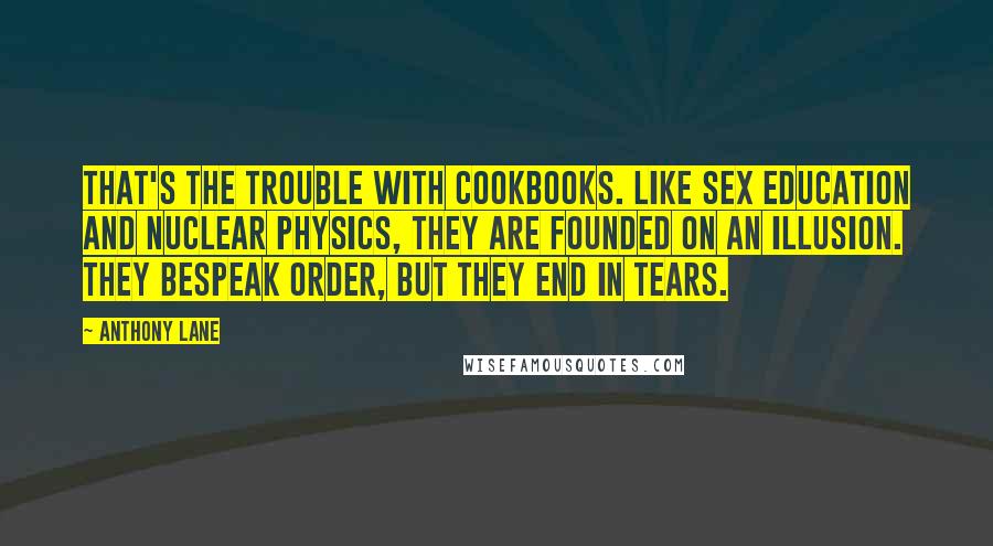 Anthony Lane Quotes: That's the trouble with cookbooks. Like sex education and nuclear physics, they are founded on an illusion. They bespeak order, but they end in tears.