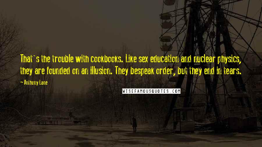 Anthony Lane Quotes: That's the trouble with cookbooks. Like sex education and nuclear physics, they are founded on an illusion. They bespeak order, but they end in tears.