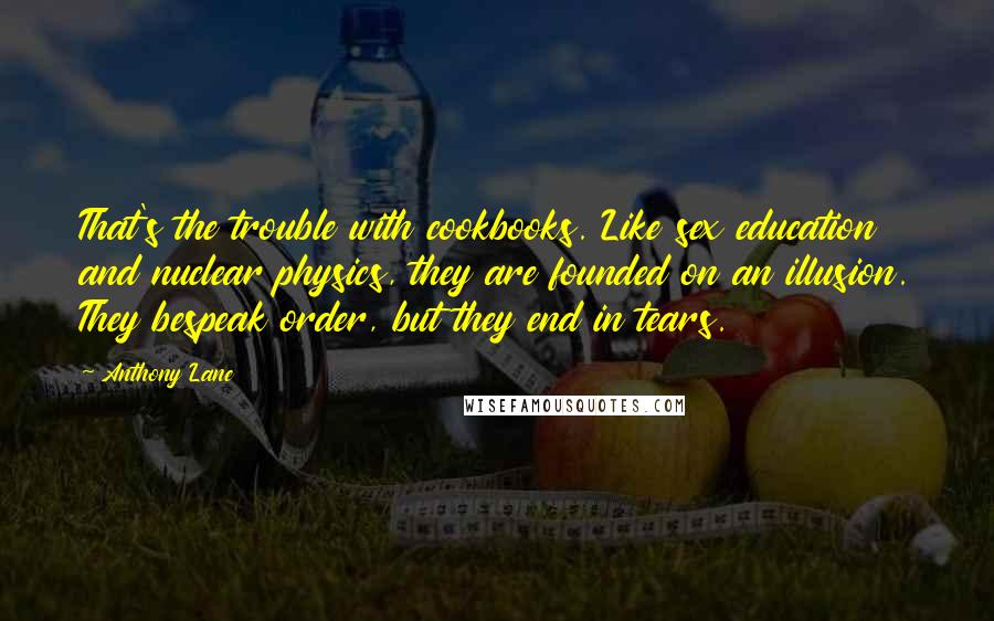 Anthony Lane Quotes: That's the trouble with cookbooks. Like sex education and nuclear physics, they are founded on an illusion. They bespeak order, but they end in tears.