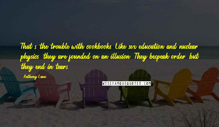 Anthony Lane Quotes: That's the trouble with cookbooks. Like sex education and nuclear physics, they are founded on an illusion. They bespeak order, but they end in tears.