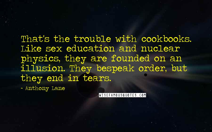 Anthony Lane Quotes: That's the trouble with cookbooks. Like sex education and nuclear physics, they are founded on an illusion. They bespeak order, but they end in tears.