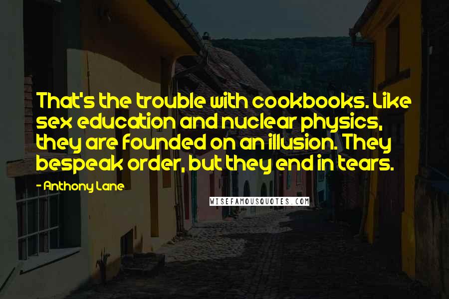 Anthony Lane Quotes: That's the trouble with cookbooks. Like sex education and nuclear physics, they are founded on an illusion. They bespeak order, but they end in tears.
