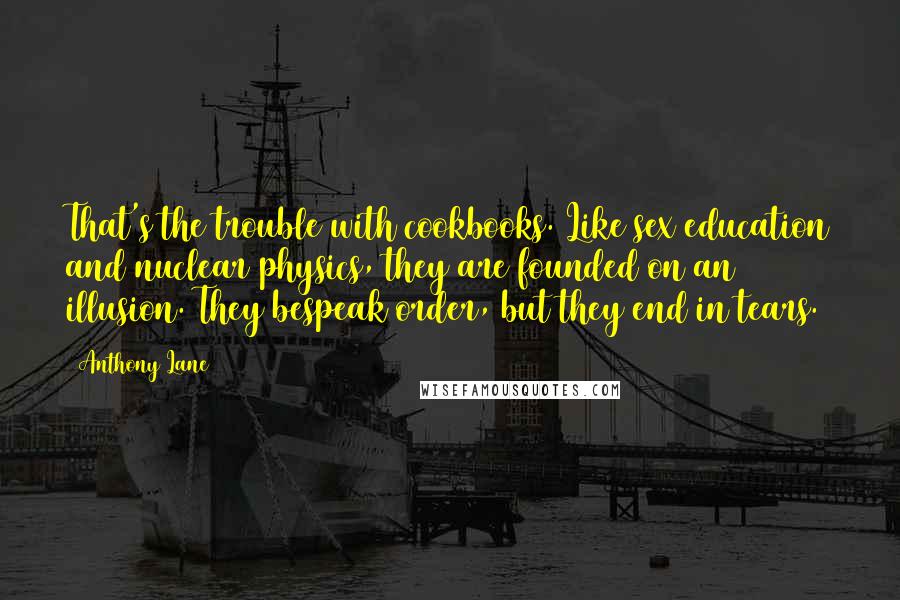 Anthony Lane Quotes: That's the trouble with cookbooks. Like sex education and nuclear physics, they are founded on an illusion. They bespeak order, but they end in tears.