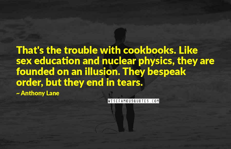 Anthony Lane Quotes: That's the trouble with cookbooks. Like sex education and nuclear physics, they are founded on an illusion. They bespeak order, but they end in tears.