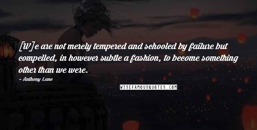 Anthony Lane Quotes: [W]e are not merely tempered and schooled by failure but compelled, in however subtle a fashion, to become something other than we were.