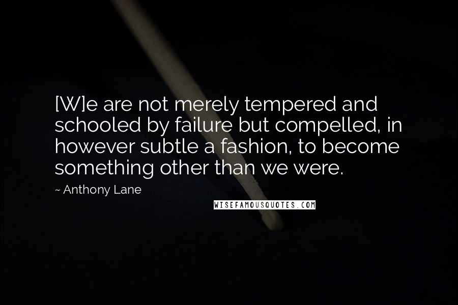 Anthony Lane Quotes: [W]e are not merely tempered and schooled by failure but compelled, in however subtle a fashion, to become something other than we were.
