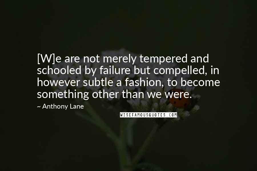 Anthony Lane Quotes: [W]e are not merely tempered and schooled by failure but compelled, in however subtle a fashion, to become something other than we were.