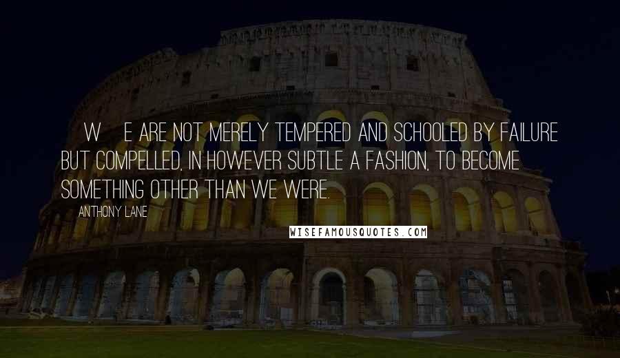 Anthony Lane Quotes: [W]e are not merely tempered and schooled by failure but compelled, in however subtle a fashion, to become something other than we were.