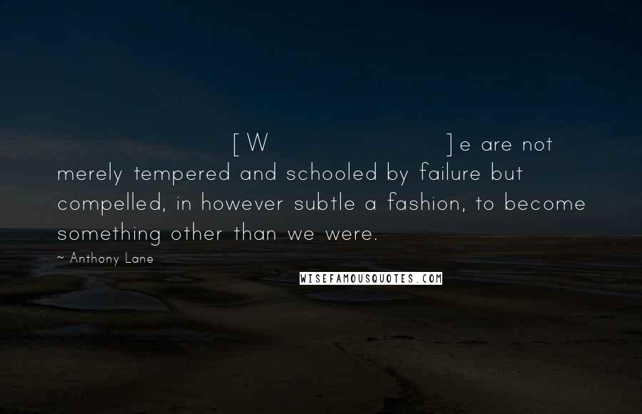 Anthony Lane Quotes: [W]e are not merely tempered and schooled by failure but compelled, in however subtle a fashion, to become something other than we were.