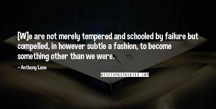Anthony Lane Quotes: [W]e are not merely tempered and schooled by failure but compelled, in however subtle a fashion, to become something other than we were.