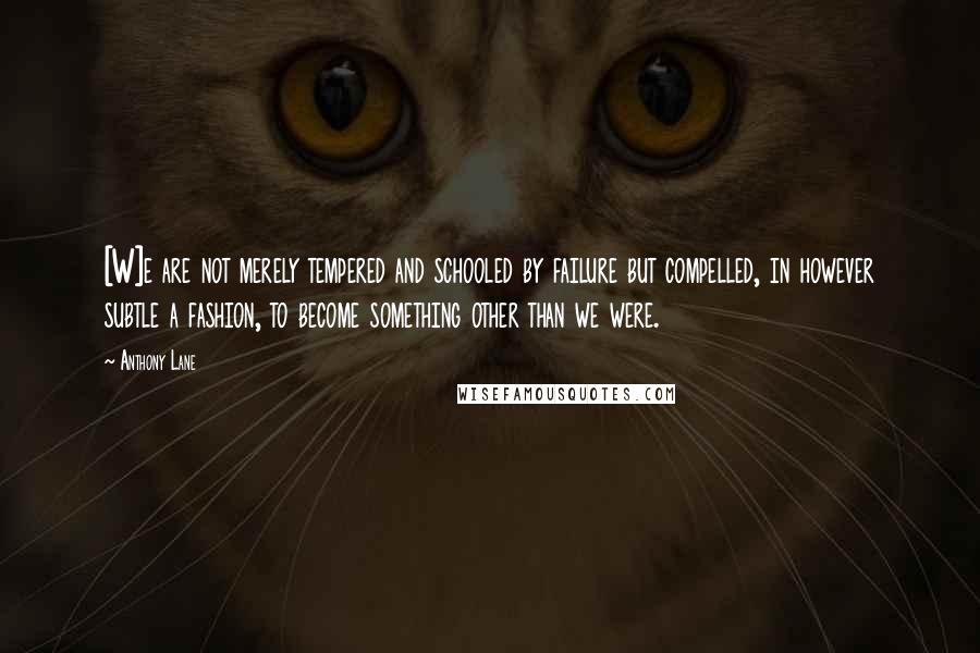 Anthony Lane Quotes: [W]e are not merely tempered and schooled by failure but compelled, in however subtle a fashion, to become something other than we were.