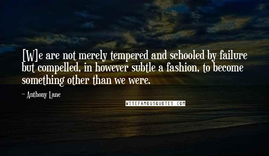 Anthony Lane Quotes: [W]e are not merely tempered and schooled by failure but compelled, in however subtle a fashion, to become something other than we were.