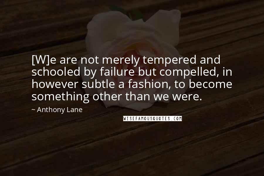 Anthony Lane Quotes: [W]e are not merely tempered and schooled by failure but compelled, in however subtle a fashion, to become something other than we were.