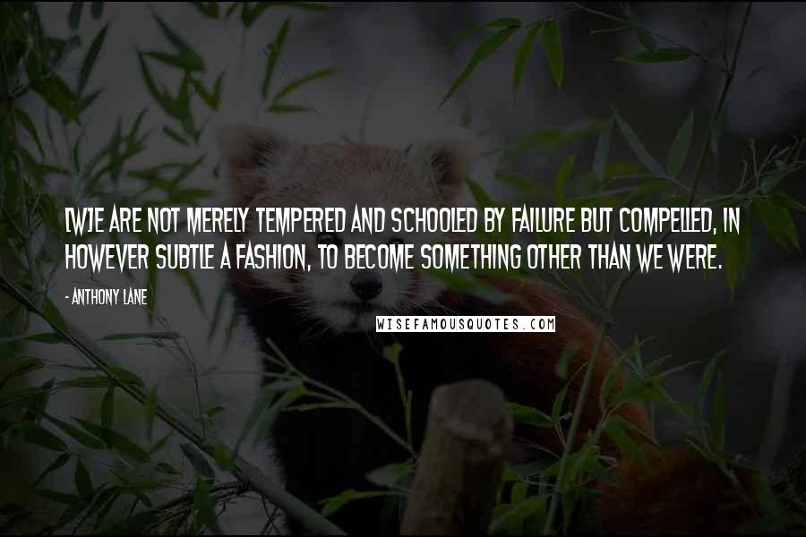 Anthony Lane Quotes: [W]e are not merely tempered and schooled by failure but compelled, in however subtle a fashion, to become something other than we were.