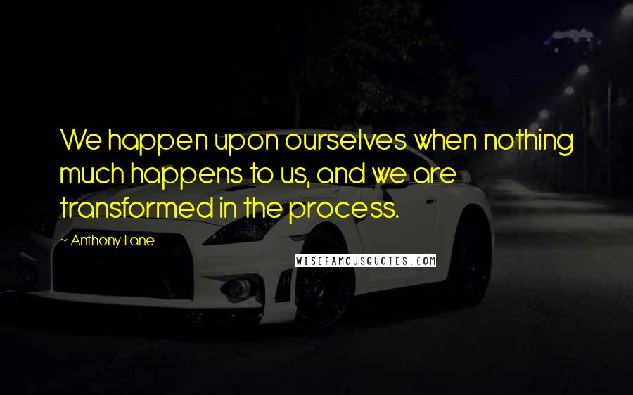Anthony Lane Quotes: We happen upon ourselves when nothing much happens to us, and we are transformed in the process.