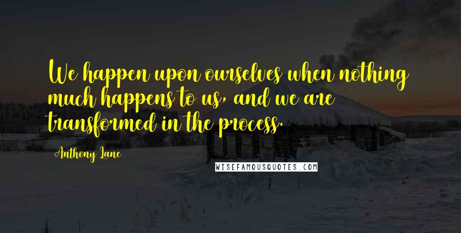 Anthony Lane Quotes: We happen upon ourselves when nothing much happens to us, and we are transformed in the process.