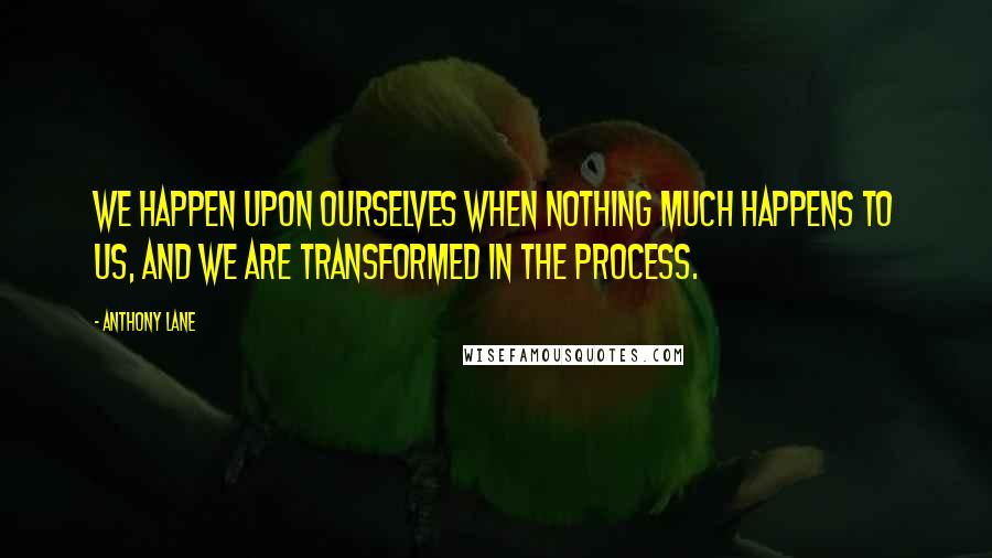 Anthony Lane Quotes: We happen upon ourselves when nothing much happens to us, and we are transformed in the process.