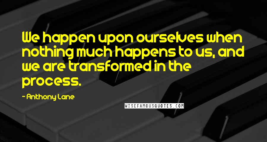 Anthony Lane Quotes: We happen upon ourselves when nothing much happens to us, and we are transformed in the process.
